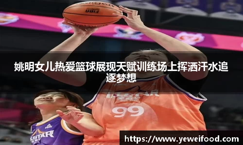 姚明女儿热爱篮球展现天赋训练场上挥洒汗水追逐梦想