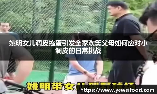 姚明女儿调皮捣蛋引发全家欢笑父母如何应对小调皮的日常挑战